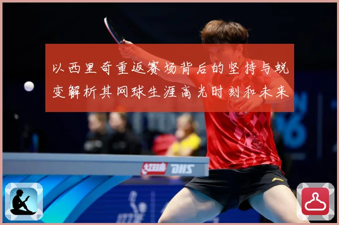以西里奇重返赛场背后的坚持与蜕变解析其网球生涯高光时刻和未来挑战