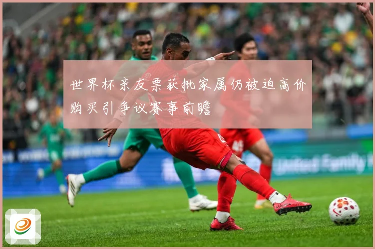 世界杯亲友票获批家属仍被迫高价购买引争议赛事前瞻