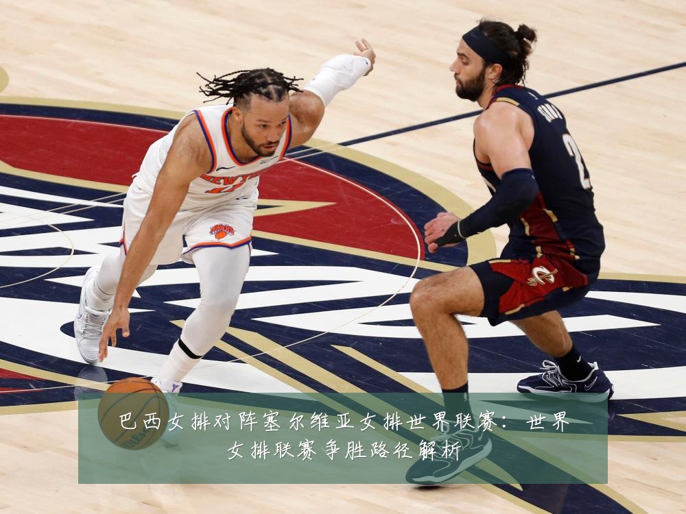 巴西女排对阵塞尔维亚女排世界联赛：世界女排联赛争胜路径解析