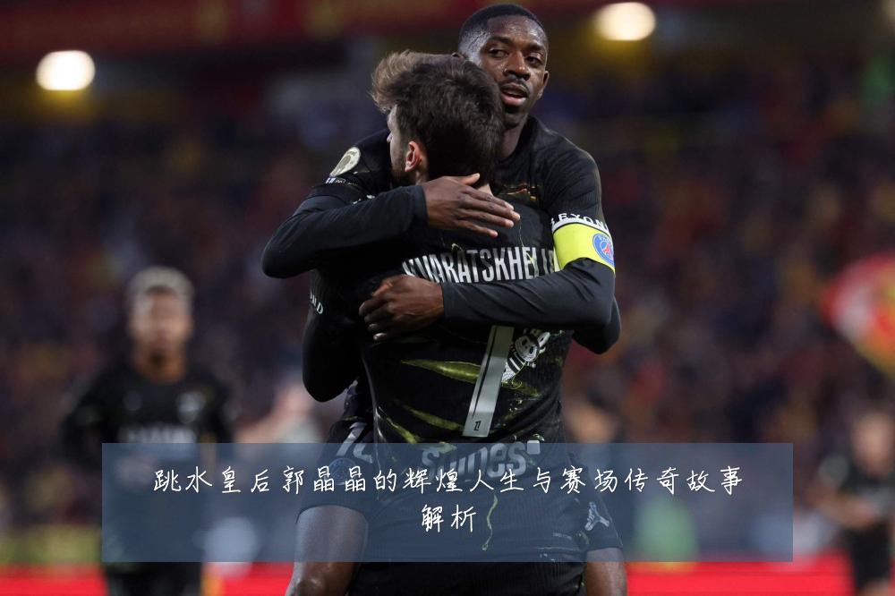 跳水皇后郭晶晶的辉煌人生与赛场传奇故事解析