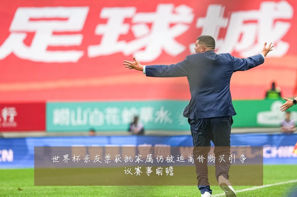 世界杯亲友票获批家属仍被迫高价购买引争议赛事前瞻