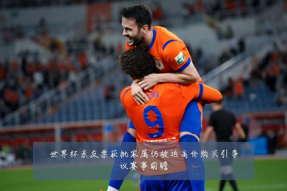 世界杯亲友票获批家属仍被迫高价购买引争议赛事前瞻